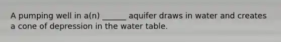 A pumping well in a(n) ______ aquifer draws in water and creates a cone of depression in the water table.