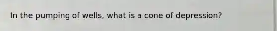 In the pumping of wells, what is a cone of depression?