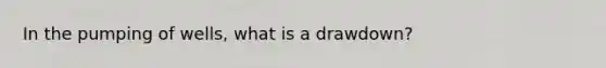 In the pumping of wells, what is a drawdown?