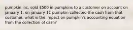 pumpkin inc. sold 500 in pumpkins to a customer on account on january 1. on january 11 pumpkin collected the cash from that customer. what is the impact on pumpkin's accounting equation from the collection of cash?