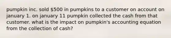 pumpkin inc. sold 500 in pumpkins to a customer on account on january 1. on january 11 pumpkin collected the cash from that customer. what is the impact on pumpkin's accounting equation from the collection of cash?