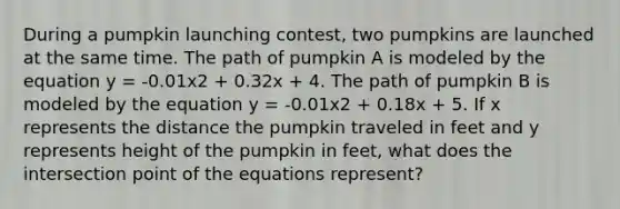 During a pumpkin launching contest, two pumpkins are launched at the same time. The path of pumpkin A is modeled by the equation y = -0.01x2 + 0.32x + 4. The path of pumpkin B is modeled by the equation y = -0.01x2 + 0.18x + 5. If x represents the distance the pumpkin traveled in feet and y represents height of the pumpkin in feet, what does the intersection point of the equations represent?