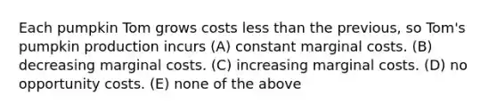 Each pumpkin Tom grows costs <a href='https://www.questionai.com/knowledge/k7BtlYpAMX-less-than' class='anchor-knowledge'>less than</a> the previous, so Tom's pumpkin production incurs (A) constant marginal costs. (B) decreasing marginal costs. (C) increasing marginal costs. (D) no opportunity costs. (E) none of the above