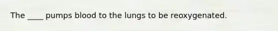 The ____ pumps blood to the lungs to be reoxygenated.