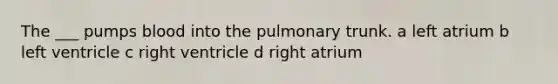 The ___ pumps blood into the pulmonary trunk. a left atrium b left ventricle c right ventricle d right atrium