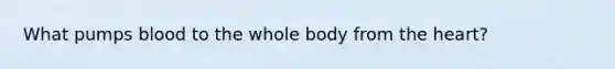 What pumps blood to the whole body from the heart?