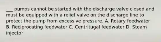 ___ pumps cannot be started with the discharge valve closed and must be equipped with a relief valve on the discharge line to protect the pump from excessive pressure. A. Rotary feedwater B. Reciprocating feedwater C. Centritugal feedwater D. Steam injector