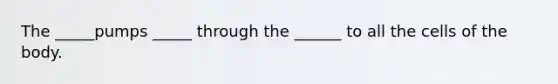 The _____pumps _____ through the ______ to all the cells of the body.