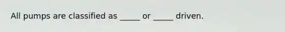 All pumps are classified as _____ or _____ driven.