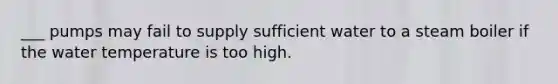 ___ pumps may fail to supply sufficient water to a steam boiler if the water temperature is too high.