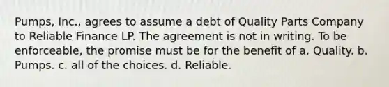 Pumps, Inc., agrees to assume a debt of Quality Parts Company to Reliable Finance LP. The agreement is not in writing. To be enforceable, the promise must be for the benefit of a. ​Quality. b. ​Pumps. c. ​all of the choices. d. ​Reliable.