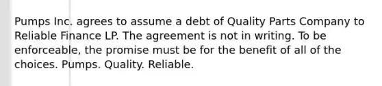 Pumps Inc. agrees to assume a debt of Quality Parts Company to Reliable Finance LP. The agreement is not in writing. To be enforceable, the promise must be for the benefit of all of the choices. Pumps. Quality. Reliable.