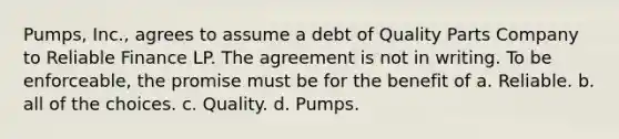 Pumps, Inc., agrees to assume a debt of Quality Parts Company to Reliable Finance LP. The agreement is not in writing. To be enforceable, the promise must be for the benefit of a. ​Reliable. b. ​all of the choices. c. ​Quality. d. ​Pumps.