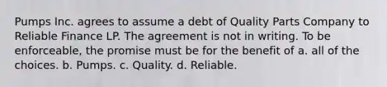 Pumps Inc. agrees to assume a debt of Quality Parts Company to Reliable Finance LP. The agreement is not in writing. To be enforceable, the promise must be for the benefit of a. all of the choices. b. Pumps. c. Quality. d. Reliable.