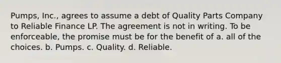 Pumps, Inc., agrees to assume a debt of Quality Parts Company to Reliable Finance LP. The agreement is not in writing. To be enforceable, the promise must be for the benefit of a. all of the choices. b. Pumps. c. Quality. d. Reliable.