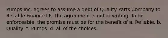 Pumps Inc. agrees to assume a debt of Quality Parts Company to Reliable Finance LP. The agreement is not in writing. To be enforceable, the promise must be for the benefit of a. Reliable. b. Quality. c. Pumps. d. all of the choices.