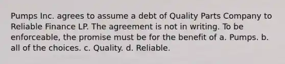 Pumps Inc. agrees to assume a debt of Quality Parts Company to Reliable Finance LP. The agreement is not in writing. To be enforceable, the promise must be for the benefit of a. Pumps. b. all of the choices. c. Quality. d. Reliable.