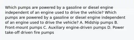 Which pumps are powered by a gasoline or diesel engine independent of an engine used to drive the vehicle? Which pumps are powered by a gasoline or diesel engine independent of an engine used to drive the vehicle? A. Midship pumps B. Front-mount pumps C. Auxiliary engine-driven pumps D. Power take-off driven fire pumps