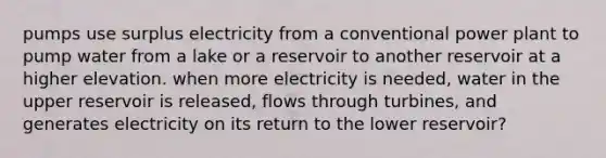 pumps use surplus electricity from a conventional power plant to pump water from a lake or a reservoir to another reservoir at a higher elevation. when more electricity is needed, water in the upper reservoir is released, flows through turbines, and generates electricity on its return to the lower reservoir?