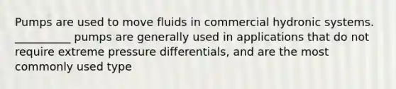 Pumps are used to move fluids in commercial hydronic systems. __________ pumps are generally used in applications that do not require extreme pressure differentials, and are the most commonly used type