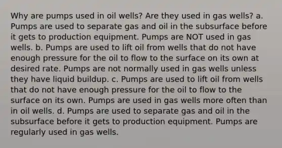 Why are pumps used in oil wells? Are they used in gas wells? a. Pumps are used to separate gas and oil in the subsurface before it gets to production equipment. Pumps are NOT used in gas wells. b. Pumps are used to lift oil from wells that do not have enough pressure for the oil to flow to the surface on its own at desired rate. Pumps are not normally used in gas wells unless they have liquid buildup. c. Pumps are used to lift oil from wells that do not have enough pressure for the oil to flow to the surface on its own. Pumps are used in gas wells more often than in oil wells. d. Pumps are used to separate gas and oil in the subsurface before it gets to production equipment. Pumps are regularly used in gas wells.