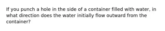 If you punch a hole in the side of a container filled with water, in what direction does the water initially flow outward from the container?