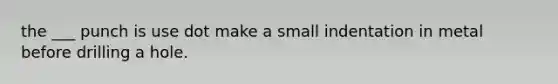 the ___ punch is use dot make a small indentation in metal before drilling a hole.