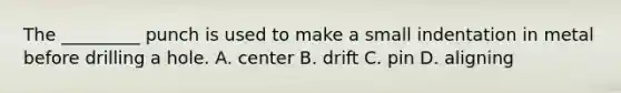 The _________ punch is used to make a small indentation in metal before drilling a hole. A. center B. drift C. pin D. aligning