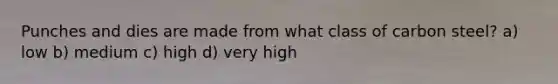 Punches and dies are made from what class of carbon steel? a) low b) medium c) high d) very high