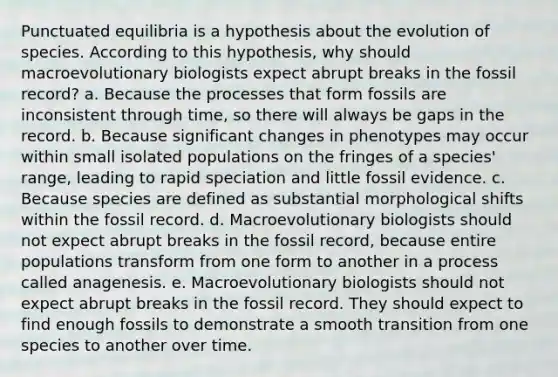 Punctuated equilibria is a hypothesis about the evolution of species. According to this hypothesis, why should macroevolutionary biologists expect abrupt breaks in the fossil record? a. Because the processes that form fossils are inconsistent through time, so there will always be gaps in the record. b. Because significant changes in phenotypes may occur within small isolated populations on the fringes of a species' range, leading to rapid speciation and little fossil evidence. c. Because species are defined as substantial morphological shifts within the fossil record. d. Macroevolutionary biologists should not expect abrupt breaks in the fossil record, because entire populations transform from one form to another in a process called anagenesis. e. Macroevolutionary biologists should not expect abrupt breaks in the fossil record. They should expect to find enough fossils to demonstrate a smooth transition from one species to another over time.