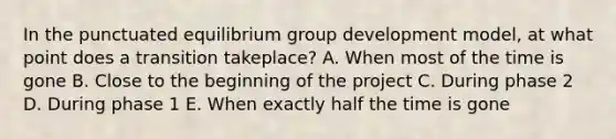 In the punctuated equilibrium group development​ model, at what point does a transition take​place? A. When most of the time is gone B. Close to the beginning of the project C. During phase 2 D. During phase 1 E. When exactly half the time is gone