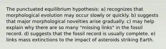 The punctuated equilibrium hypothesis: a) recognizes that morphological evolution may occur slowly or quickly. b) suggests that major morphological novelties arise gradually. c) may help explain why there are so many "missing links" in the fossil record. d) suggests that the fossil record is usually complete. e) links mass extinctions to the impact of asteroids striking Earth.