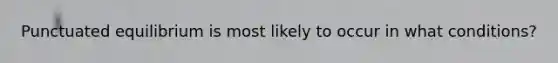 Punctuated equilibrium is most likely to occur in what conditions?