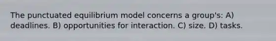 The punctuated equilibrium model concerns a group's: A) deadlines. B) opportunities for interaction. C) size. D) tasks.