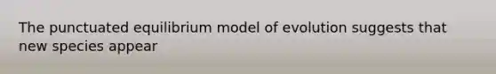The punctuated equilibrium model of evolution suggests that new species appear