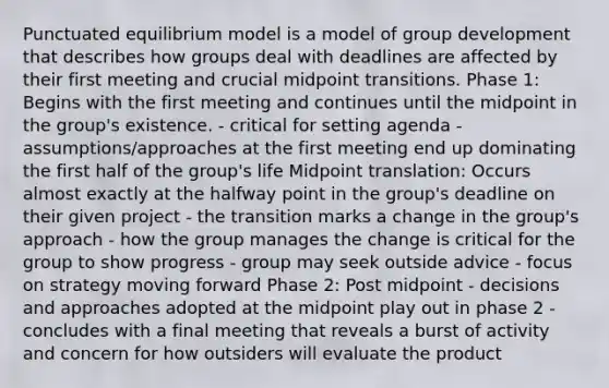 Punctuated equilibrium model is a model of group development that describes how groups deal with deadlines are affected by their first meeting and crucial midpoint transitions. Phase 1: Begins with the first meeting and continues until the midpoint in the group's existence. - critical for setting agenda - assumptions/approaches at the first meeting end up dominating the first half of the group's life Midpoint translation: Occurs almost exactly at the halfway point in the group's deadline on their given project - the transition marks a change in the group's approach - how the group manages the change is critical for the group to show progress - group may seek outside advice - focus on strategy moving forward Phase 2: Post midpoint - decisions and approaches adopted at the midpoint play out in phase 2 - concludes with a final meeting that reveals a burst of activity and concern for how outsiders will evaluate the product