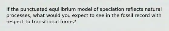 If the punctuated equilibrium model of speciation reflects natural processes, what would you expect to see in the fossil record with respect to transitional forms?