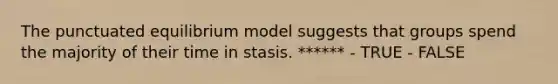 The punctuated equilibrium model suggests that groups spend the majority of their time in stasis. ****** - TRUE - FALSE