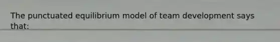 The punctuated equilibrium model of team development says that: