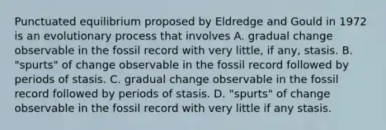 Punctuated equilibrium proposed by Eldredge and Gould in 1972 is an evolutionary process that involves A. gradual change observable in the fossil record with very little, if any, stasis. B. "spurts" of change observable in the fossil record followed by periods of stasis. C. gradual change observable in the fossil record followed by periods of stasis. D. "spurts" of change observable in the fossil record with very little if any stasis.