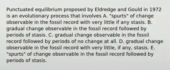 Punctuated equilibrium proposed by Eldredge and Gould in 1972 is an evolutionary process that involves A. "spurts" of change observable in the fossil record with very little if any stasis. B. gradual change observable in the fossil record followed by periods of stasis. C. gradual change observable in the fossil record followed by periods of no change at all. D. gradual change observable in the fossil record with very little, if any, stasis. E. "spurts" of change observable in the fossil record followed by periods of stasis.