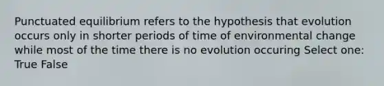 Punctuated equilibrium refers to the hypothesis that evolution occurs only in shorter periods of time of environmental change while most of the time there is no evolution occuring Select one: True False