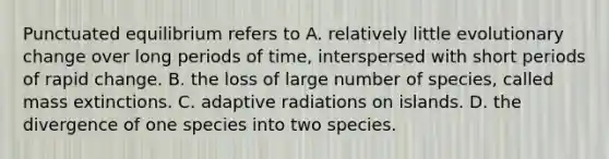 Punctuated equilibrium refers to A. relatively little evolutionary change over long periods of time, interspersed with short periods of rapid change. B. the loss of large number of species, called mass extinctions. C. adaptive radiations on islands. D. the divergence of one species into two species.