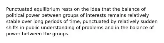 Punctuated equilibrium rests on the idea that the balance of political power between groups of interests remains relatively stable over long periods of time, punctuated by relatively sudden shifts in public understanding of problems and in the balance of power between the groups.