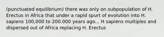 (punctuated equilibrium) there was only on subpopulation of H. Erectus in Africa that under a rapid spurt of evolution into H. sapiens 100,000 to 200.000 years ago... H sapiens multiples and dispersed out of Africa replacing H. Erectus