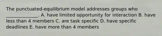 The punctuated-equilibrium model addresses groups who ______________. A. have limited opportunity for interaction B. have less than 4 members C. are task specific D. have specific deadlines E. have more than 4 members