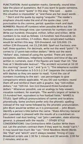PUNCTUATION: Avoid quotation marks. Generally, sound bites take the place of quotations. But if you want to quote someone, write out the word "quote" in this way: "She said . . . quote . . . this situation is impossible" or "and these are her exact words . . . . " Don't end the quote by saying "unquote." The reader's emphasis should make the end of the quote clear. Limit punctuation to the comma, period, question mark and dash. NUMBERS: Round off numbers when possible.Write out the numbers one through nine; use numerals for numbers over 10. Write out hundred, thousand, million, billion and trillion. Write numbers to be read as follows: 13-hundred, two-thousand, 14-thousand, one-million, 17-million. More complicated numbers would be written this way: 320-thousand, not 320,000; 15-million-230-thousand, not 15,230,000. Spell out fractions: one-half, three-quarters. For decimals, write out the word "point": "It comes to 17-point-two-million dollars." Write out the word "dollars" also, instead of using the symbol. There are some exceptions. Addresses, telephone numbers and time of day are written in numerals, even if the figures are lower than 10: "She lives at 5 Westbrooke Avenue"; "The accident occurred at 10:30 this morning" (avoid "a.m." and "p.m."); "The telephone number to call for information is 5-5-5-1-2-3-4" (separate the numerals with dashes so they are easier to read). *Limit the use of numbers (numbing to the ear) - use percentages to give comparisons where applicable. *If you DO use numbers: round them off and reinforce them with a graphic. Say "320-million dollars," not "320-mil- lion-122-thousand-three-hundred-44 dollars." Whenever possible, use an analogy to help viewers visualize numbers, for example, "The world's largest oil tanker is 15-hundred feet, equivalent to five football fields." NAMES & TITLES: Spell difficult pronunciations of names and locations phonetically. Some anchors prefer only the phonetic spelling instead of the real name followed by the phonetic pronunciation. John Blum would be written as it is pronounced — John Bloom. Identify a person's title before the name: "State Attorney General John Lawmaker is pleased with the results of a crackdown on fraudulent coal dust testing," not "John Lawmaker, state attorney general, is pleased with the results ..." OTHER STYLE CONSIDERATIONS: Use Contractions With Caution Write them out. Let the anchors contract them if they want to. Avoid "can't." It may sound too much like "can." Omit Needless Words Words like "that" and "which" aren't always needed. Timing of Copy Broadcast scripts use 1:30 for 1 minute and 30 seconds; 2:00 for 2 minutes; and so on.
