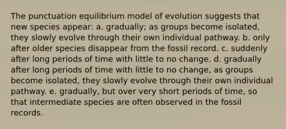 The punctuation equilibrium model of evolution suggests that new species appear: a. gradually; as groups become isolated, they slowly evolve through their own individual pathway. b. only after older species disappear from the fossil record. c. suddenly after long periods of time with little to no change. d. gradually after long periods of time with little to no change, as groups become isolated, they slowly evolve through their own individual pathway. e. gradually, but over very short periods of time, so that intermediate species are often observed in the fossil records.