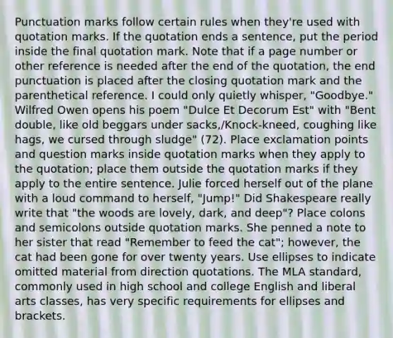 Punctuation marks follow certain rules when they're used with quotation marks. If the quotation ends a sentence, put the period inside the final quotation mark. Note that if a page number or other reference is needed after the end of the quotation, the end punctuation is placed after the closing quotation mark and the parenthetical reference. I could only quietly whisper, "Goodbye." Wilfred Owen opens his poem "Dulce Et Decorum Est" with "Bent double, like old beggars under sacks,/Knock-kneed, coughing like hags, we cursed through sludge" (72). Place exclamation points and question marks inside quotation marks when they apply to the quotation; place them outside the quotation marks if they apply to the entire sentence. Julie forced herself out of the plane with a loud command to herself, "Jump!" Did Shakespeare really write that "the woods are lovely, dark, and deep"? Place colons and semicolons outside quotation marks. She penned a note to her sister that read "Remember to feed the cat"; however, the cat had been gone for over twenty years. Use ellipses to indicate omitted material from direction quotations. The MLA standard, commonly used in high school and college English and liberal arts classes, has very specific requirements for ellipses and brackets.