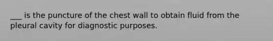 ___ is the puncture of the chest wall to obtain fluid from the pleural cavity for diagnostic purposes.